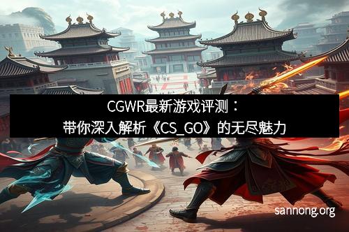 CGWR最新游戏评测：带你深入解析《CS_GO》的无尽魅力